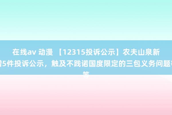 在线av 动漫 【12315投诉公示】农夫山泉新增5件投诉公示，触及不践诺国度限定的三包义务问题等