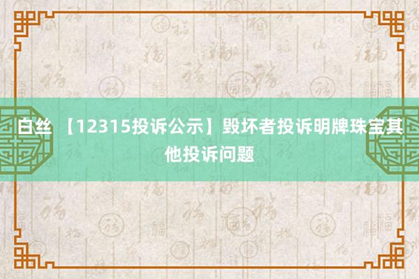 白丝 【12315投诉公示】毁坏者投诉明牌珠宝其他投诉问题