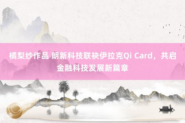 橘梨纱作品 朗新科技联袂伊拉克Qi Card，共启金融科技发展新篇章