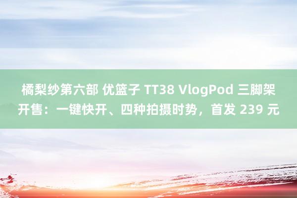 橘梨纱第六部 优篮子 TT38 VlogPod 三脚架开售：一键快开、四种拍摄时势，首发 239 元