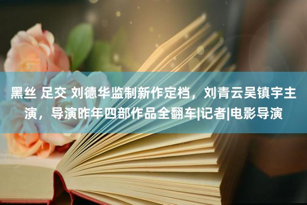 黑丝 足交 刘德华监制新作定档，刘青云吴镇宇主演，导演昨年四部作品全翻车|记者|电影导演