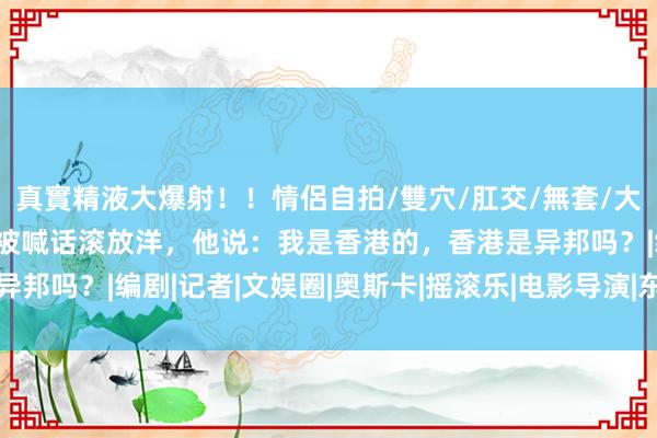 真實精液大爆射！！情侶自拍/雙穴/肛交/無套/大量噴精 黄秋生隐衷现身被喊话滚放洋，他说：我是香港的，香港是异邦吗？|编剧|记者|文娱圈|奥斯卡|摇滚乐|电影导演|东谈主肉叉烧包