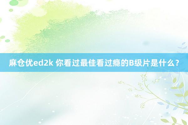 麻仓优ed2k 你看过最佳看过瘾的B级片是什么？