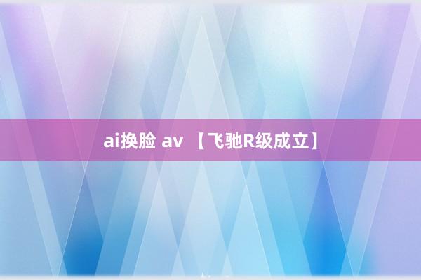 ai换脸 av 【飞驰R级成立】