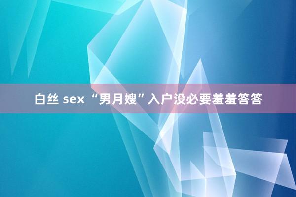 白丝 sex “男月嫂”入户没必要羞羞答答