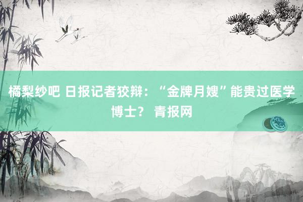 橘梨纱吧 日报记者狡辩：“金牌月嫂”能贵过医学博士？ 青报网