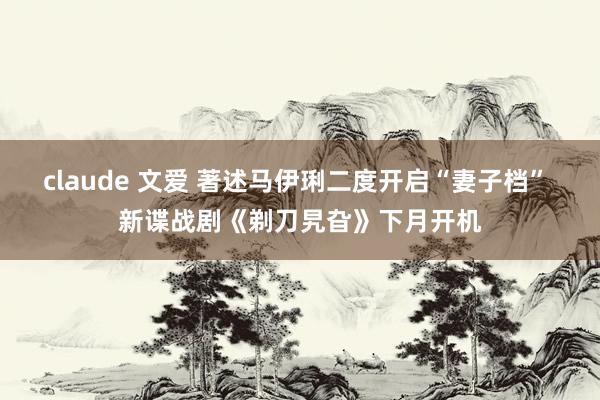 claude 文爱 著述马伊琍二度开启“妻子档” 新谍战剧《剃刀旯旮》下月开机