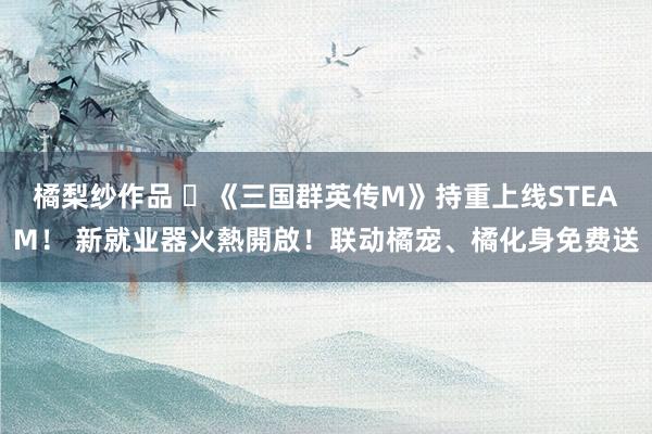 橘梨纱作品 ​《三国群英传M》持重上线STEAM！ 新就业器火熱開啟！联动橘宠、橘化身免费送