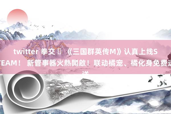 twitter 拳交 ​《三国群英传M》认真上线STEAM！ 新管事器火熱開啟！联动橘宠、橘化身免费送