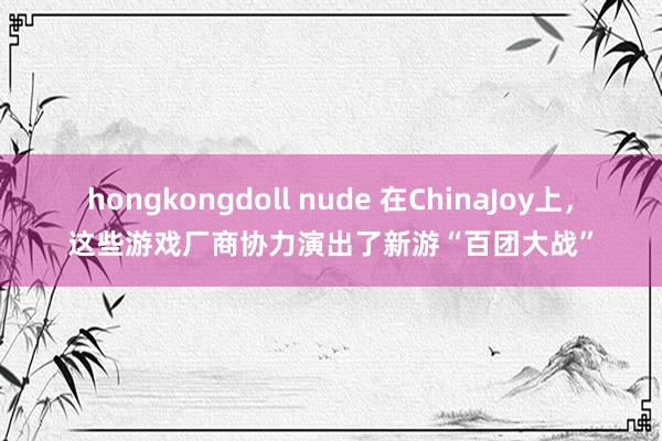 hongkongdoll nude 在ChinaJoy上，这些游戏厂商协力演出了新游“百团大战”