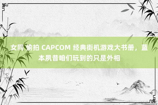 女同 偷拍 CAPCOM 经典街机游戏大书册，蓝本夙昔咱们玩到的只是外相