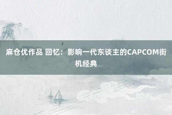 麻仓优作品 回忆：影响一代东谈主的CAPCOM街机经典