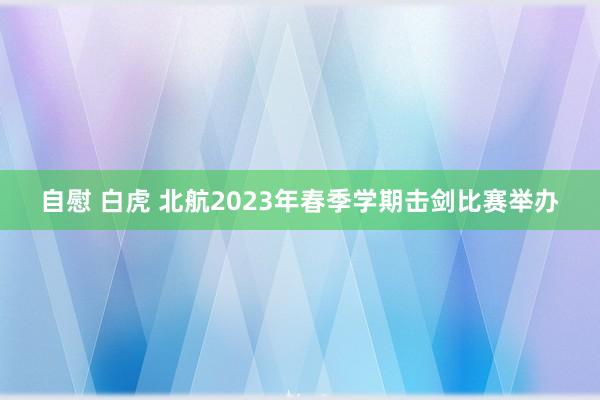 自慰 白虎 北航2023年春季学期击剑比赛举办