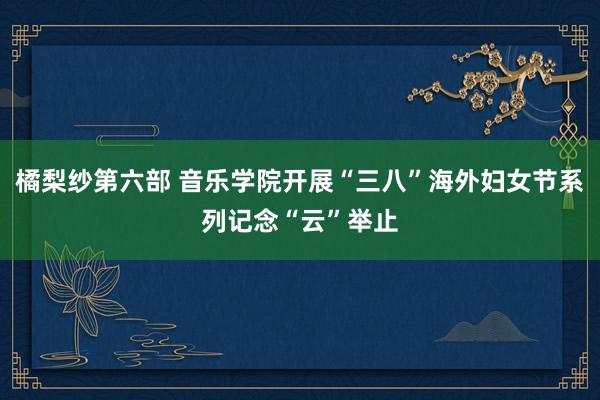 橘梨纱第六部 音乐学院开展“三八”海外妇女节系列记念“云”举止