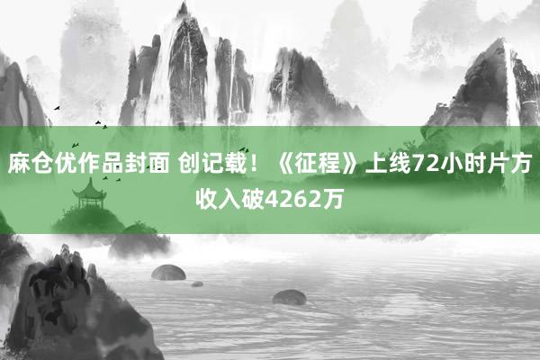 麻仓优作品封面 创记载！《征程》上线72小时片方收入破4262万