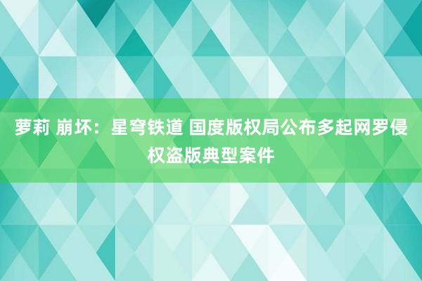 萝莉 崩坏：星穹铁道 国度版权局公布多起网罗侵权盗版典型案件