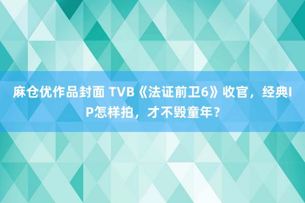 麻仓优作品封面 TVB《法证前卫6》收官，经典IP怎样拍，才不毁童年？