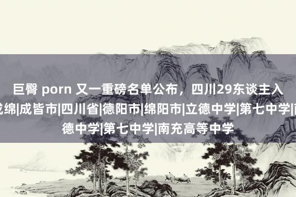 巨臀 porn 又一重磅名单公布，四川29东谈主入选，主要在成绵|成皆市|四川省|德阳市|绵阳市|立德中学|第七中学|南充高等中学