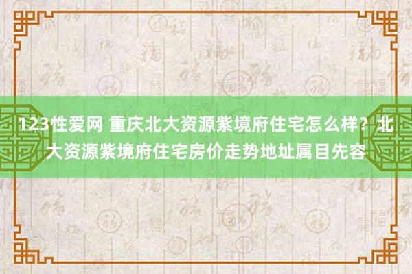 123性爱网 重庆北大资源紫境府住宅怎么样？北大资源紫境府住宅房价走势地址属目先容