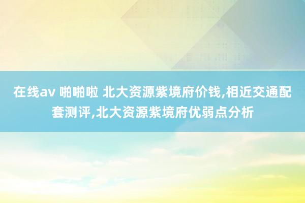 在线av 啪啪啦 北大资源紫境府价钱，相近交通配套测评，北大资源紫境府优弱点分析