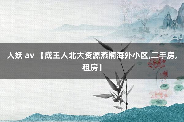 人妖 av 【成王人北大资源燕楠海外小区，二手房，租房】