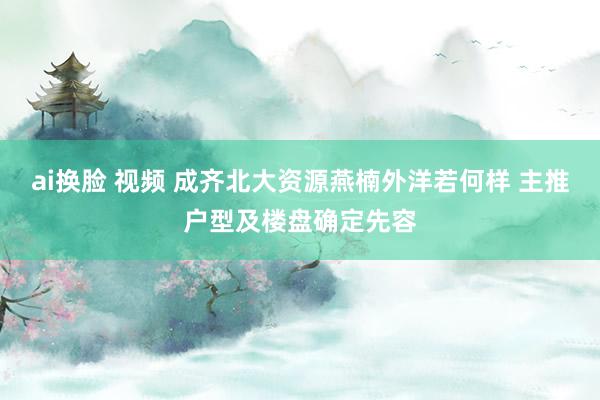 ai换脸 视频 成齐北大资源燕楠外洋若何样 主推户型及楼盘确定先容