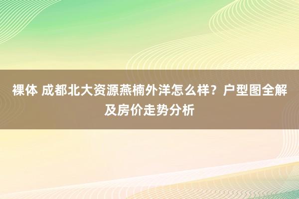 裸体 成都北大资源燕楠外洋怎么样？户型图全解及房价走势分析