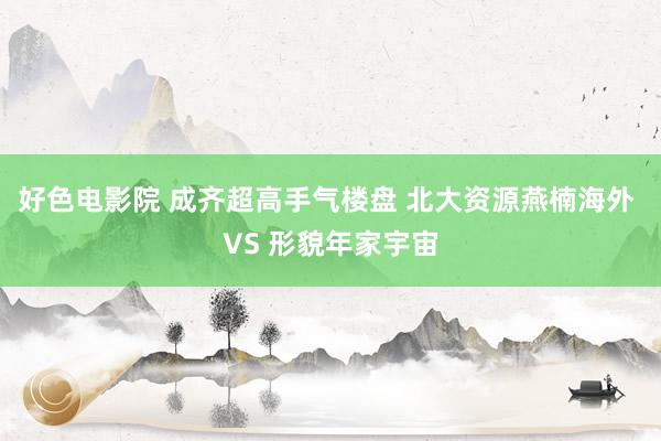 好色电影院 成齐超高手气楼盘 北大资源燕楠海外 VS 形貌年家宇宙